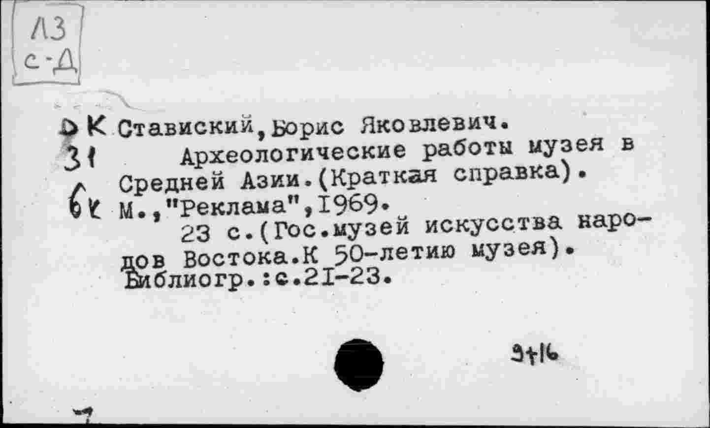 ﻿К Ставиский,Борис Яковлевич.
Археологические работы музея в л Средней Азии.(Краткая справка). ©Z М..’’Реклама”, 1969»	_
23 с.(Гос.музей искусства народов Востока.К 50-летию музея). Библиогр.:с.21-23.
ôtlU